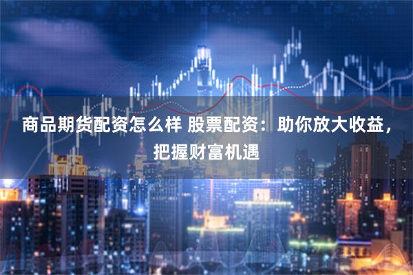 商品期货配资怎么样 股票配资：助你放大收益，把握财富机遇