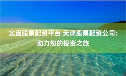 实盘股票配资平台 天津股票配资公司：助力您的投资之旅