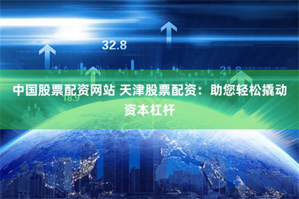 中国股票配资网站 天津股票配资：助您轻松撬动资本杠杆