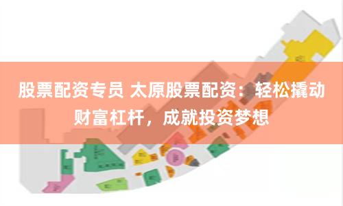 股票配资专员 太原股票配资：轻松撬动财富杠杆，成就投资梦想