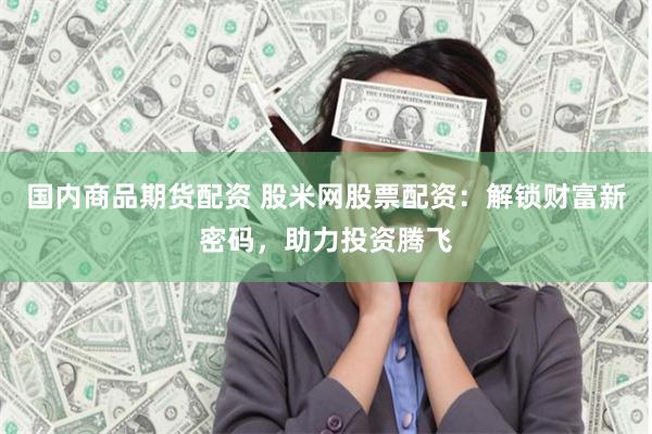 国内商品期货配资 股米网股票配资：解锁财富新密码，助力投资腾飞