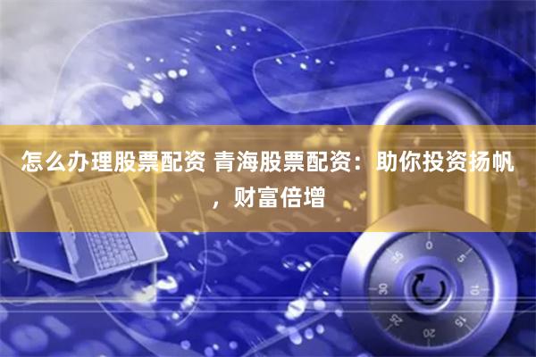 怎么办理股票配资 青海股票配资：助你投资扬帆，财富倍增