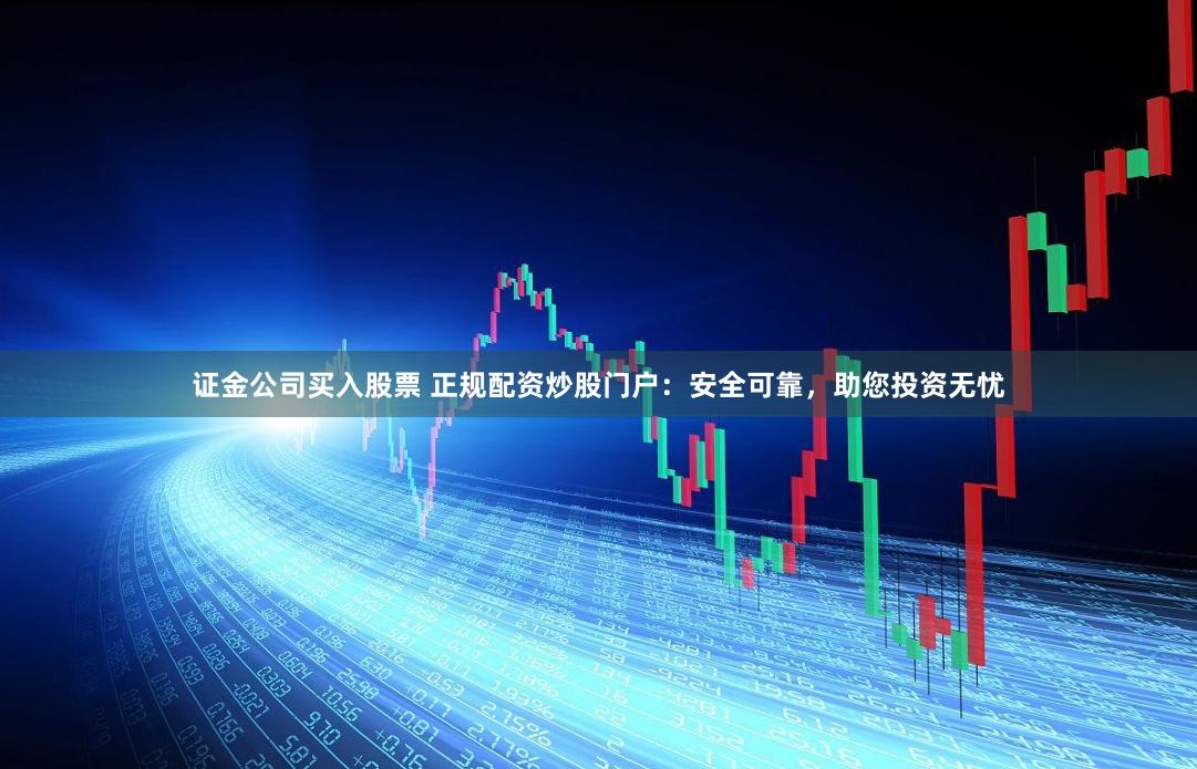 证金公司买入股票 正规配资炒股门户：安全可靠，助您投资无忧
