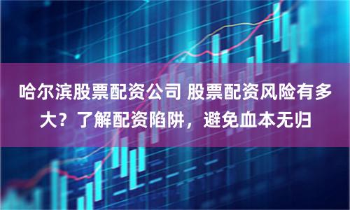 哈尔滨股票配资公司 股票配资风险有多大？了解配资陷阱，避免血本无归