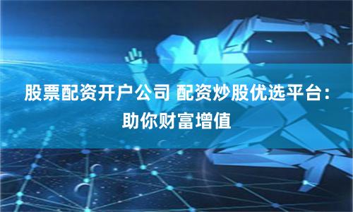 股票配资开户公司 配资炒股优选平台：助你财富增值