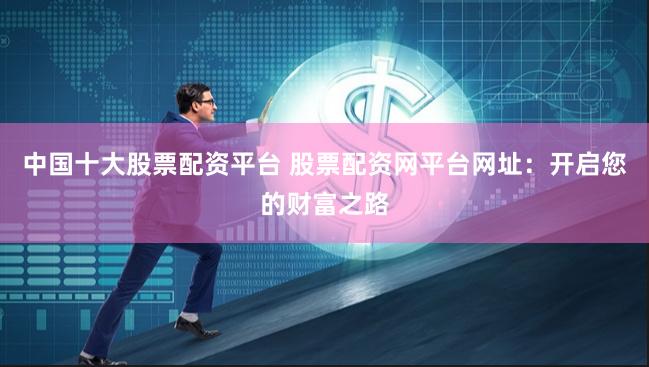 中国十大股票配资平台 股票配资网平台网址:开启您的财富之路