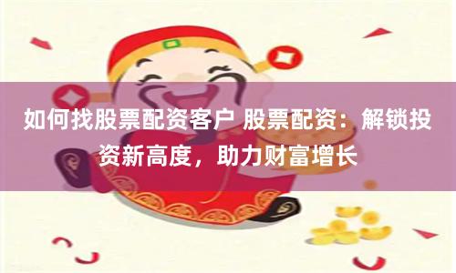 如何找股票配资客户 股票配资：解锁投资新高度，助力财富增长