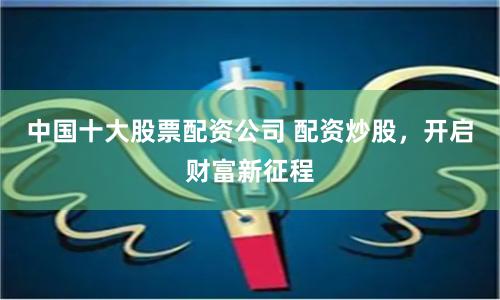 中国十大股票配资公司 配资炒股，开启财富新征程