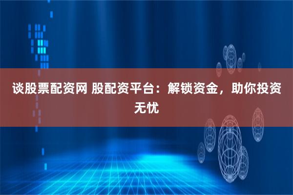 谈股票配资网 股配资平台：解锁资金，助你投资无忧