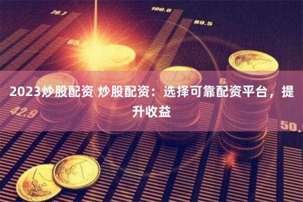 2023炒股配资 炒股配资：选择可靠配资平台，提升收益
