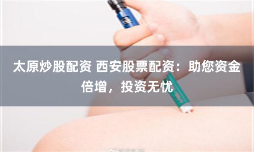 太原炒股配资 西安股票配资：助您资金倍增，投资无忧