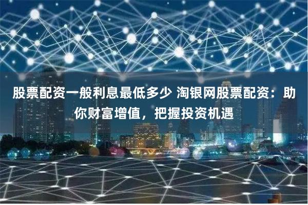 股票配资一般利息最低多少 淘银网股票配资:助你财富增值,把握投资机遇
