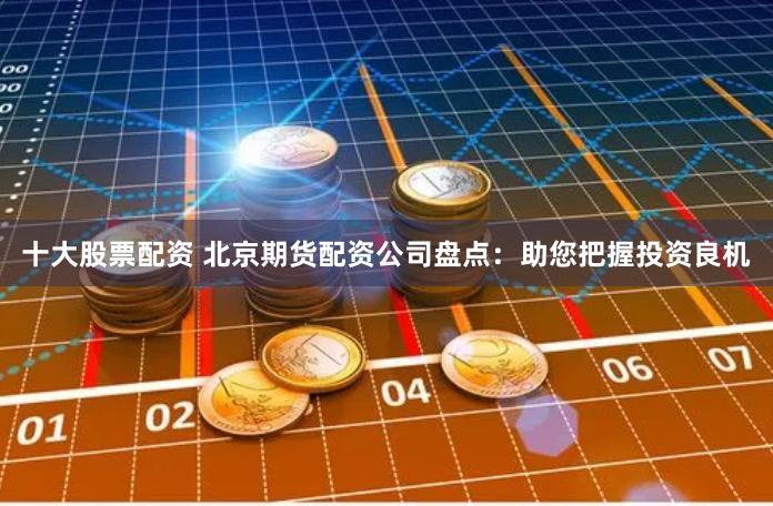 十大股票配资 北京期货配资公司盘点:助您把握投资良机