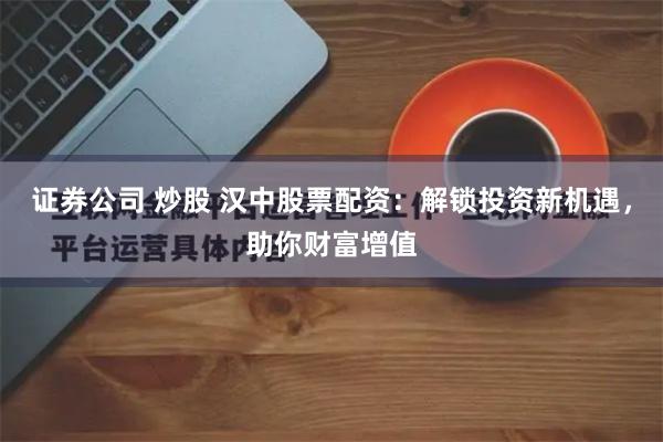 证券公司 炒股 汉中股票配资：解锁投资新机遇，助你财富增值