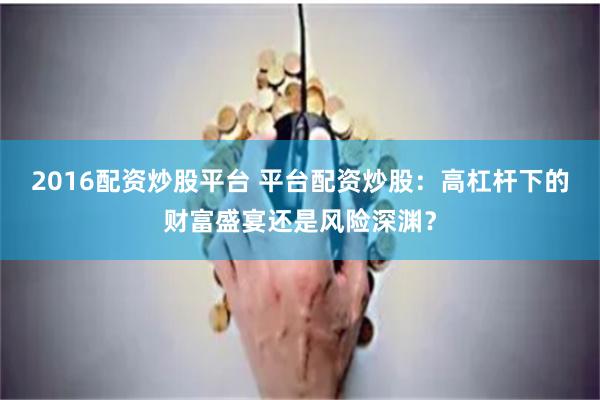 2016配资炒股平台 平台配资炒股:高杠杆下的财富盛宴还是风险深渊?