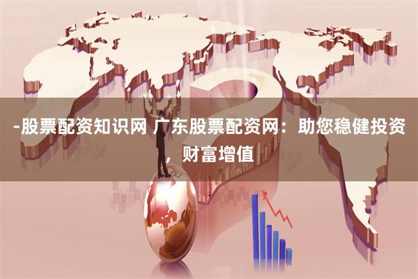 -股票配资知识网 广东股票配资网：助您稳健投资，财富增值