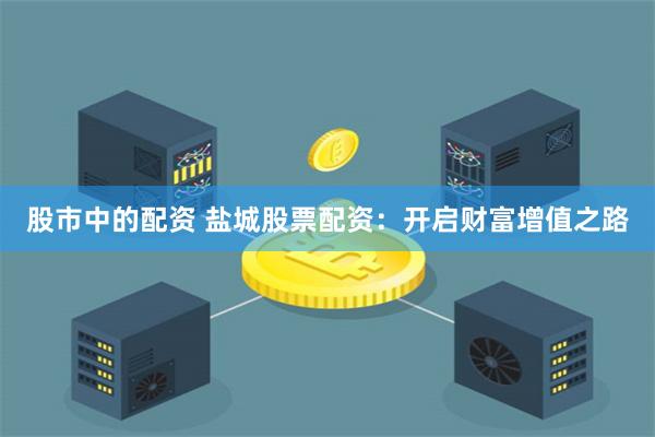 股市中的配资 盐城股票配资：开启财富增值之路