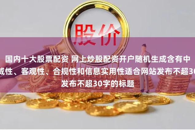 国内十大股票配资 网上炒股配资开户随机生成含有中立性、权威性、客观性、合规性和信息实用性适合网站发布不超30字的标题