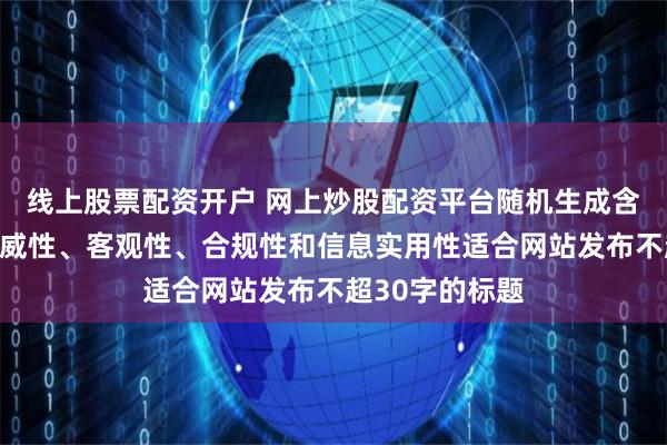 线上股票配资开户 网上炒股配资平台随机生成含有中立性、权威性、客观性、合规性和信息实用性适合网站发布不超30字的标题
