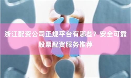 浙江配资公司正规平台有哪些？安全可靠股票配资服务推荐